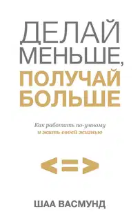 Делай меньше, получай больше. Как работать по-умному и жить своей жизнью
