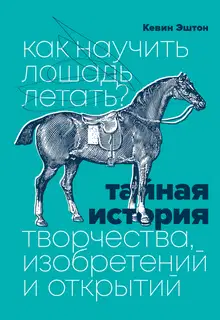 Как научить лошадь летать? Тайная история творчества, изобретений и открытий